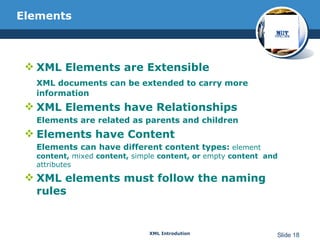 Elements XML Elements are Extensible  XML documents can be extended to carry more information XML Elements have Relationships  Elements are related as parents and children  Elements have Content Elements can have different content types:   element  content,  mixed  content,  simple  content, or  empty  content  and  attributes   XML elements must follow the naming rules 
