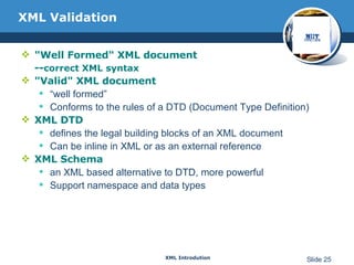 XML Validation &quot;Well Formed&quot; XML document -- correct XML syntax &quot;Valid&quot; XML document “ well formed” Conforms to the rules of a DTD (Document Type Definition) XML DTD defines the legal building blocks of an XML document Can be inline in XML or as an external reference XML Schema an XML based alternative to DTD, more powerful Support namespace and data types 