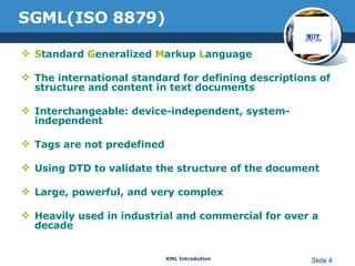 SGML(ISO 8879) S tandard  G eneralized  M arkup  L anguage The international standard for defining descriptions of structure and content in text documents  Interchangeable: device-independent, system-independent Tags are not predefined Using DTD to validate the structure of the document Large, powerful, and very complex Heavily used in industrial and commercial for over a decade 