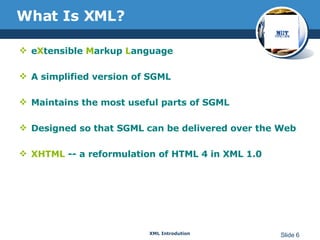 What Is XML?   e X tensible  M arkup  L anguage A simplified version of SGML Maintains the most useful parts of SGML Designed so that SGML can be delivered over the Web XHTML  -- a reformulation of HTML 4 in XML 1.0 