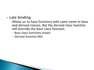  Late binding
◦ Allows us to have functions with same name in base
and derived classes. But the derived class function
will override the base class function.
 Base class functions draw()
 Derived function fill()
 