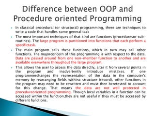  In classical procedural (or structural) programming, there are techniques to
write a code that handles some general task
 The most important techniques of that kind are functions (proceduresor sub-
routines). The large program is partitioned into functions that each perform a
specifictask.
 The main program calls these functions, which in turn may call other
functions. The majorconcern of this programming is with respect to the data.
Data are passed around from one non-member function to another and are
available everywhere throughout the large program.
 This allows the user to access the data directly, alter it from several points in
the program and inadvertently introduce mistakes. If one
programmerchanges the representation of the data in the computer's
memory by rearranging fields withina structure (record), other functions in
the program may need to be rewritten and must then beretested to account
for this change. That means the data are not well protected in
procedureoriented programming. Though local variables in a function can be
accessed within the function,they are not useful if they must be accessed by
different functions.
 