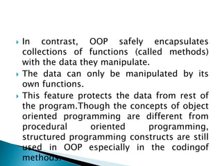  In contrast, OOP safely encapsulates
collections of functions (called methods)
with the data they manipulate.
 The data can only be manipulated by its
own functions.
 This feature protects the data from rest of
the program.Though the concepts of object
oriented programming are different from
procedural oriented programming,
structured programming constructs are still
used in OOP especially in the codingof
methods.
 