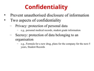 • Prevent unauthorised disclosure of information
• Two aspects of confidentiality
– Privacy: protection of personal data
– e.g., personal medical records, student grade information
– Secrecy: protection of data belonging to an
organisation
– e.g., Formula for a new drug, plans for the company for the next 5
years, Student Records
Confidentiality
 