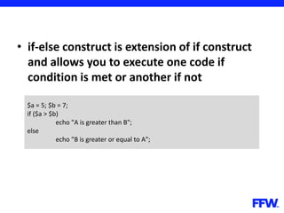 • if-else construct is extension of if construct
and allows you to execute one code if
condition is met or another if not
$a = 5; $b = 7;
if ($a > $b)
echo "A is greater than B";
else
echo "B is greater or equal to A";
 