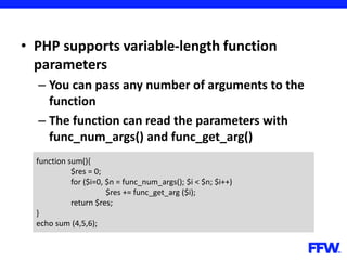 • PHP supports variable-length function
parameters
– You can pass any number of arguments to the
function
– The function can read the parameters with
func_num_args() and func_get_arg()
function sum(){
$res = 0;
for ($i=0, $n = func_num_args(); $i < $n; $i++)
$res += func_get_arg ($i);
return $res;
}
echo sum (4,5,6);
 