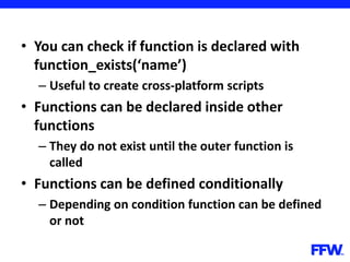 • You can check if function is declared with
function_exists(‘name’)
– Useful to create cross-platform scripts
• Functions can be declared inside other
functions
– They do not exist until the outer function is
called
• Functions can be defined conditionally
– Depending on condition function can be defined
or not
 