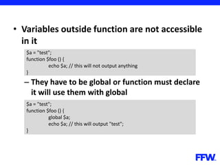 • Variables outside function are not accessible
in it
– They have to be global or function must declare
it will use them with global
$a = "test";
function $foo () {
echo $a; // this will not output anything
}
$a = "test";
function $foo () {
global $a;
echo $a; // this will output "test";
}
 