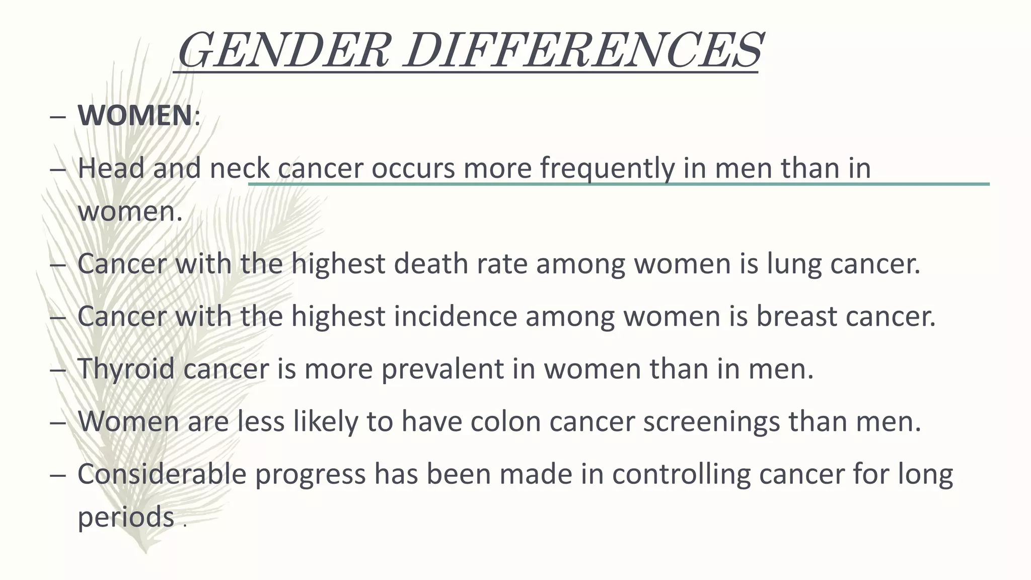 GENDER DIFFERENCES
– WOMEN:
– Head and neck cancer occurs more frequently in men than in
women.
– Cancer with the highest death rate among women is lung cancer.
– Cancer with the highest incidence among women is breast cancer.
– Thyroid cancer is more prevalent in women than in men.
– Women are less likely to have colon cancer screenings than men.
– Considerable progress has been made in controlling cancer for long
periods .
 