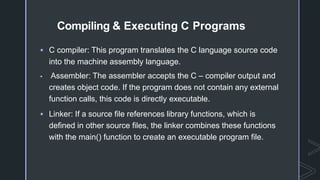 Compiling & Executing C Programs
 C compiler: This program translates the C language source code
into the machine assembly language.
 Assembler: The assembler accepts the C – compiler output and
creates object code. If the program does not contain any external
function calls, this code is directly executable.
 Linker: If a source file references library functions, which is
defined in other source files, the linker combines these functions
with the main() function to create an executable program file.
 