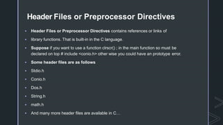 Header Files or Preprocessor Directives
 Header Files or Preprocessor Directives contains references or links of
 library functions. That is built-in in the C language.
 Suppose if you want to use a function clrscr() ; in the main function so must be
declared on top # include <conio.h> other wise you could have an prototype error.
 Some header files are as follows
 Stdio.h
 Conio.h
 Dos.h
 String.h
 math.h
 And many more header files are available in C…
 