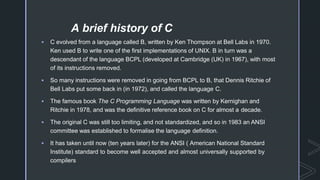 A brief history of C
 C evolved from a language called B, written by Ken Thompson at Bell Labs in 1970.
Ken used B to write one of the first implementations of UNIX. B in turn was a
descendant of the language BCPL (developed at Cambridge (UK) in 1967), with most
of its instructions removed.
 So many instructions were removed in going from BCPL to B, that Dennis Ritchie of
Bell Labs put some back in (in 1972), and called the language C.
 The famous book The C Programming Language was written by Kernighan and
Ritchie in 1978, and was the definitive reference book on C for almost a decade.
 The original C was still too limiting, and not standardized, and so in 1983 an ANSI
committee was established to formalise the language definition.
 It has taken until now (ten years later) for the ANSI ( American National Standard
Institute) standard to become well accepted and almost universally supported by
compilers
 