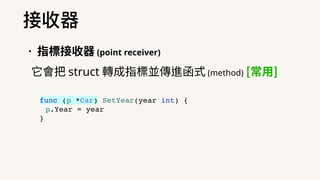 •指標接收器 (point receiver)
它會把 struct 轉成指標並傳進函式 (method) [常⽤]
接收器
func (p *Car) SetYear(year int) {
p.Year = year
}
 
