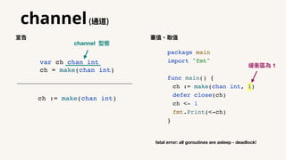 channel(通道)
package main
import "fmt"
func main() {
ch := make(chan int, 1)
defer close(ch)
ch <- 1
fmt.Print(<-ch)
}
var ch chan int
ch = make(chan int)
ch := make(chan int)
宣告 塞值、取值
fatal error: all goroutines are asleep - deadlock!
緩衝區為 1
channel 型態
 