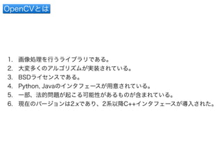 OpenCVとは 
1. 画像処理を行うライブラリである。 
2. 大変多くのアルゴリズムが実装されている。 
3. BSDライセンスである。 
4. Python, Javaのインタフェースが用意されている。 
5. 一部、法的問題が起こる可能性があるものが含まれている。 
6. 現在のバージョンは2.xであり、2系以降C++インタフェースが導入された。 
 