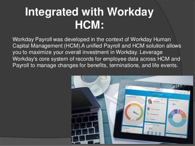 Integrated with Workday
HCM:
Workday Payroll was developed in the context of Workday Human
Capital Management (HCM).A unified Payroll and HCM solution allows
you to maximize your overall investment in Workday. Leverage
Workday's core system of records for employee data across HCM and
Payroll to manage changes for benefits, terminations, and life events.
 