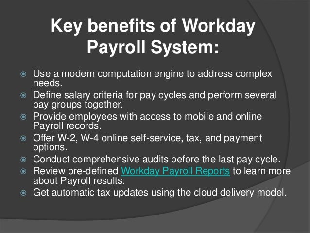 Key benefits of Workday
Payroll System:
 Use a modern computation engine to address complex
needs.
 Define salary criteria for pay cycles and perform several
pay groups together.
 Provide employees with access to mobile and online
Payroll records.
 Offer W-2, W-4 online self-service, tax, and payment
options.
 Conduct comprehensive audits before the last pay cycle.
 Review pre-defined Workday Payroll Reports to learn more
about Payroll results.
 Get automatic tax updates using the cloud delivery model.
 