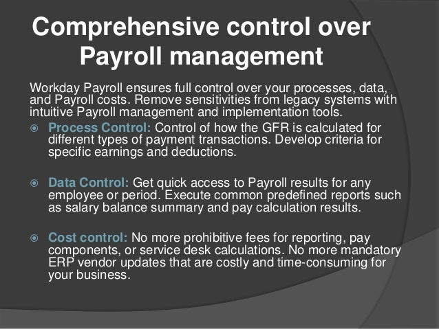 Comprehensive control over
Payroll management
Workday Payroll ensures full control over your processes, data,
and Payroll costs. Remove sensitivities from legacy systems with
intuitive Payroll management and implementation tools.
 Process Control: Control of how the GFR is calculated for
different types of payment transactions. Develop criteria for
specific earnings and deductions.
 Data Control: Get quick access to Payroll results for any
employee or period. Execute common predefined reports such
as salary balance summary and pay calculation results.
 Cost control: No more prohibitive fees for reporting, pay
components, or service desk calculations. No more mandatory
ERP vendor updates that are costly and time-consuming for
your business.
 