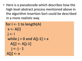 • Here is a pseudocode which describes how the
high level abstract process mentioned above in
the algorithm Insertion-Sort could be described
in a more realistic way.
for i <- 1 to length(A)
x <- A[i]
j <- i
while j > 0 and A[j-1] > x
A[j] <- A[j-1]
j <- j - 1
A[j] <- x
 