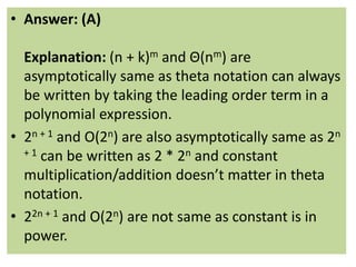 • Answer: (A)
Explanation: (n + k)m and Θ(nm) are
asymptotically same as theta notation can always
be written by taking the leading order term in a
polynomial expression.
• 2n + 1 and O(2n) are also asymptotically same as 2n
+ 1 can be written as 2 * 2n and constant
multiplication/addition doesn’t matter in theta
notation.
• 22n + 1 and O(2n) are not same as constant is in
power.
 