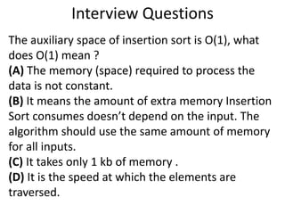 Interview Questions
The auxiliary space of insertion sort is O(1), what
does O(1) mean ?
(A) The memory (space) required to process the
data is not constant.
(B) It means the amount of extra memory Insertion
Sort consumes doesn’t depend on the input. The
algorithm should use the same amount of memory
for all inputs.
(C) It takes only 1 kb of memory .
(D) It is the speed at which the elements are
traversed.
 