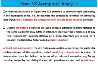 ❑In theoretical analysis of algorithms it is common to estimate their complexity
in the asymptotic sense, i.e., to estimate the complexity function for arbitrarily
large input. Big O notation, Big-omega notation and Big-theta notation are used.
❑ Usually asymptotic estimates are used because different implementations of
the same algorithm may differ in efficiency. However the efficiencies of any
two "reasonable" implementations of a given algorithm are related by a
constant multiplicative factor called a hidden constant.
❑ Exact (not asymptotic) : require certain assumptions concerning the particular
implementation of the algorithm, called model of computation. A model of
computation may be defined in terms of an abstract computer, e.g.,Turing
machine, and/or by postulating that certain operations are executed in unit time.
Exact VS Asymptotic Analysis
 