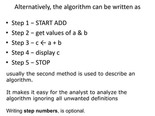 Alternatively, the algorithm can be written as
• Step 1 − START ADD
• Step 2 − get values of a & b
• Step 3 − c ← a + b
• Step 4 − display c
• Step 5 − STOP
usually the second method is used to describe an
algorithm.
It makes it easy for the analyst to analyze the
algorithm ignoring all unwanted definitions
Writing step numbers, is optional.
 