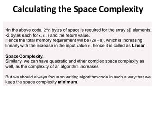 •In the above code, 2*n bytes of space is required for the array a[] elements.
•2 bytes each for x, n, i and the return value.
Hence the total memory requirement will be (2n + 8), which is increasing
linearly with the increase in the input value n, hence it is called as Linear
Space Complexity.
Similarly, we can have quadratic and other complex space complexity as
well, as the complexity of an algorithm increases.
But we should always focus on writing algorithm code in such a way that we
keep the space complexity minimum.
Calculating the Space Complexity
 