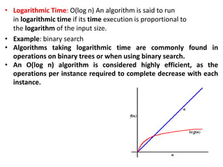 • Logarithmic Time: O(log n) An algorithm is said to run
in logarithmic time if its time execution is proportional to
the logarithm of the input size.
• Example: binary search
• Algorithms taking logarithmic time are commonly found in
operations on binary trees or when using binary search.
• An O(log n) algorithm is considered highly efficient, as the
operations per instance required to complete decrease with each
instance.
 