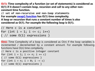 O(1): Time complexity of a function (or set of statements) is considered as
O(1) if it doesn’t contain loop, recursion and call to any other non-
constant time function.
// set of non-recursive and non-loop statements
For example swap() function has O(1) time complexity.
A loop or recursion that runs a constant number of times is also
considered as O(1). For example the following loop is O(1).
// Here c is a constant
for (int i = 1; i <= c; i++)
{ // some O(1) expressions }
O(n): Time Complexity of a loop is considered as O(n) if the loop variables is
incremented / decremented by a constant amount. For example following
functions have O(n) time complexity.
// Here c is a positive integer constant
for (int i = 1; i <= n; i += c)
{ // some O(1) expressions }
for (int i = n; i > 0; i -= c)
{ // some O(1) expressions }
 