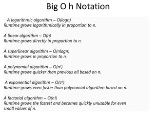 Big O h Notation
A logarithmic algorithm – O(logn)
Runtime grows logarithmically in proportion to n.
A linear algorithm – O(n)
Runtime grows directly in proportion to n.
A superlinear algorithm – O(nlogn)
Runtime grows in proportion to n.
A polynomial algorithm – O(nc)
Runtime grows quicker than previous all based on n.
A exponential algorithm – O(cn)
Runtime grows even faster than polynomial algorithm based on n.
A factorial algorithm – O(n!)
Runtime grows the fastest and becomes quickly unusable for even
small values of n.
 