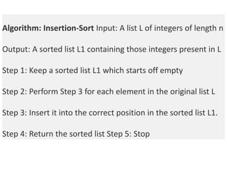 Algorithm: Insertion-Sort Input: A list L of integers of length n
Output: A sorted list L1 containing those integers present in L
Step 1: Keep a sorted list L1 which starts off empty
Step 2: Perform Step 3 for each element in the original list L
Step 3: Insert it into the correct position in the sorted list L1.
Step 4: Return the sorted list Step 5: Stop
 