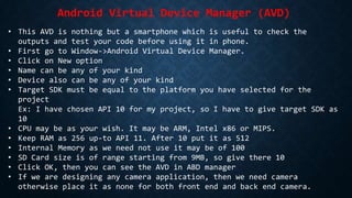 Android Virtual Device Manager (AVD)
• This AVD is nothing but a smartphone which is useful to check the
outputs and test your code before using it in phone.
• First go to Window->Android Virtual Device Manager.
• Click on New option
• Name can be any of your kind
• Device also can be any of your kind
• Target SDK must be equal to the platform you have selected for the
project
Ex: I have chosen API 10 for my project, so I have to give target SDK as
10
• CPU may be as your wish. It may be ARM, Intel x86 or MIPS.
• Keep RAM as 256 up-to API 11. After 10 put it as 512
• Internal Memory as we need not use it may be of 100
• SD Card size is of range starting from 9MB, so give there 10
• Click OK, then you can see the AVD in ABD manager
• If we are designing any camera application, then we need camera
otherwise place it as none for both front end and back end camera.
 