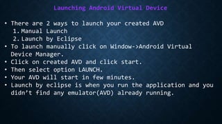 Launching Android Virtual Device
• There are 2 ways to launch your created AVD
1. Manual Launch
2. Launch by Eclipse
• To launch manually click on Window->Android Virtual
Device Manager.
• Click on created AVD and click start.
• Then select option LAUNCH.
• Your AVD will start in few minutes.
• Launch by eclipse is when you run the application and you
didn’t find any emulator(AVD) already running.
 