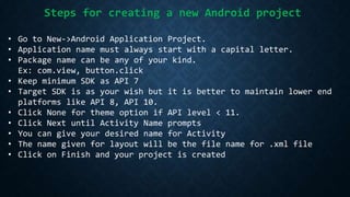 Steps for creating a new Android project
• Go to New->Android Application Project.
• Application name must always start with a capital letter.
• Package name can be any of your kind.
Ex: com.view, button.click
• Keep minimum SDK as API 7
• Target SDK is as your wish but it is better to maintain lower end
platforms like API 8, API 10.
• Click None for theme option if API level < 11.
• Click Next until Activity Name prompts
• You can give your desired name for Activity
• The name given for layout will be the file name for .xml file
• Click on Finish and your project is created
 