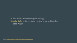 If data is the lifeblood of high technology,
Apache Kafka is the circulatory system in use at LinkedIn.
-- Todd Palino
Source: https://engineering.linkedin.com/kafka/running-kafka-scale
 