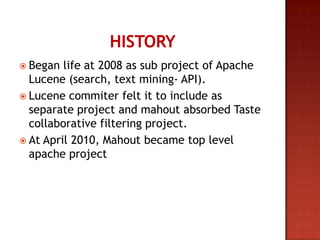  Began life at 2008 as sub project of Apache
Lucene (search, text mining- API).
 Lucene commiter felt it to include as
separate project and mahout absorbed Taste
collaborative filtering project.
 At April 2010, Mahout became top level
apache project
 