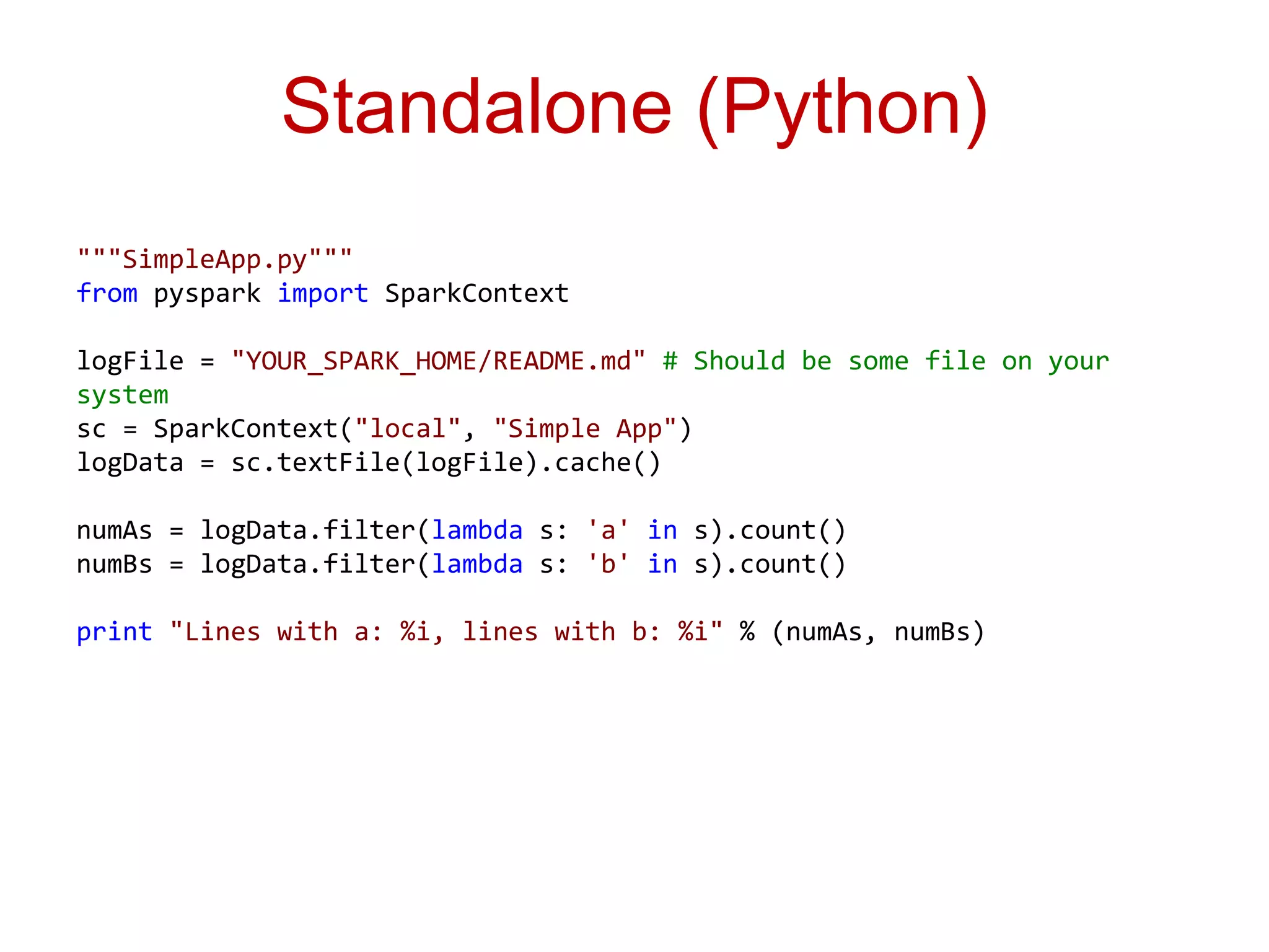 Standalone (Python) 
"""SimpleApp.py""" 
from pyspark import SparkContext 
logFile = "YOUR_SPARK_HOME/README.md" # Should be some file on your 
system 
sc = SparkContext("local", "Simple App") 
logData = sc.textFile(logFile).cache() 
numAs = logData.filter(lambda s: 'a' in s).count() 
numBs = logData.filter(lambda s: 'b' in s).count() 
print "Lines with a: %i, lines with b: %i" % (numAs, numBs) 
 