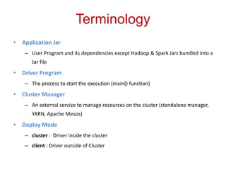 Terminology 
• Application Jar 
– User Program and its dependencies except Hadoop & Spark Jars bundled into a 
Jar file 
• Driver Program 
– The process to start the execution (main() function) 
• Cluster Manager 
– An external service to manage resources on the cluster (standalone manager, 
YARN, Apache Mesos) 
• Deploy Mode 
– cluster : Driver inside the cluster 
– client : Driver outside of Cluster 
 