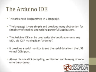 The Arduino IDE
• The arduino is programmed in C language.
• The language is very simple and provides many abstraction for
simplicity of reading and writing powerfull applications.
• The Arduino IDE can be used write the bootloader onto any
MCU via ICSP making it an “arduino”.
• It provides a serial monitor to see the serial data from the USB
virtual COM port.
• Allows ofr one click compiling, verification and burning of code
onto the arduino.
 