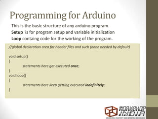 Programming for Arduino
This is the basic structure of any arduino program.
Setup is for program setup and variable initialization
Loop containg code for the working of the program.
//global declaration area for header files and such (none needed by default)
void setup()
{
statements here get executed once;
}
void loop()
{
statements here keep getting executed indefinitely;
}
 