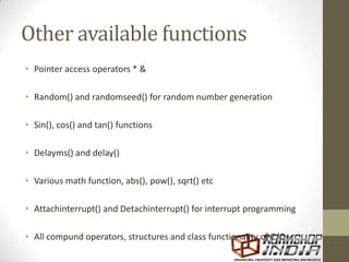 Other available functions
• Pointer access operators * &
• Random() and randomseed() for random number generation
• Sin(), cos() and tan() functions
• Delayms() and delay()
• Various math function, abs(), pow(), sqrt() etc
• Attachinterrupt() and Detachinterrupt() for interrupt programming
• All compund operators, structures and class functionality of C/C++
 