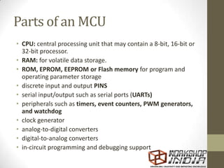 Parts of an MCU
• CPU: central processing unit that may contain a 8-bit, 16-bit or
32-bit processor.
• RAM: for volatile data storage.
• ROM, EPROM, EEPROM or Flash memory for program and
operating parameter storage
• discrete input and output PINS
• serial input/output such as serial ports (UARTs)
• peripherals such as timers, event counters, PWM generators,
and watchdog
• clock generator
• analog-to-digital converters
• digital-to-analog converters
• in-circuit programming and debugging support
 