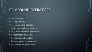COMPOUND OPERATORS
• ++ (increment)
• -- (decrement)
• += (compound addition)
• -= (compound subtraction)
• *= (compound multiplication)
• /= (compound division)
• %= (compound modulo)
• &= (compound bitwise and)
• |= (compound bitwise or)
 