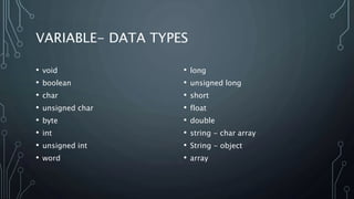 VARIABLE- DATA TYPES
• void
• boolean
• char
• unsigned char
• byte
• int
• unsigned int
• word
• long
• unsigned long
• short
• float
• double
• string - char array
• String - object
• array
 