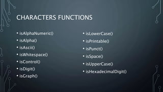CHARACTERS FUNCTIONS
• isAlphaNumeric()
• isAlpha()
• isAscii()
• isWhitespace()
• isControl()
• isDigit()
• isGraph()
• isLowerCase()
• isPrintable()
• isPunct()
• isSpace()
• isUpperCase()
• isHexadecimalDigit()
 