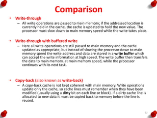 Comparison
• Write-through
– All write operations are passed to main memory; if the addressed location is
currently held in the cache, the cache is updated to hold the new value. The
processor must slow down to main memory speed while the write takes place.
• Write-through with buffered write
– Here all write operations are still passed to main memory and the cache
updated as appropriate, but instead of slowing the processor down to main
memory speed the write address and data are stored in a write buffer which
can accept the write information at high speed. The write buffer then transfers
the data to main memory, at main memory speed, while the processor
continues with its next task.
• Copy-back (also known as write-back)
– A copy-back cache is not kept coherent with main memory. Write operations
update only the cache, so cache lines must remember when they have been
modified (usually using a dirty bit on each line or block). If a dirty cache line is
allocated to new data it must be copied back to memory before the line is
reused.
52
 