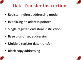 Data Transfer Instructions
• Register indirect addressing mode
• Initializing an address pointer
• Single register load store instruction
• Base plus offset addressing
• Multiple register data transfer
• Block copy addressing
68
 