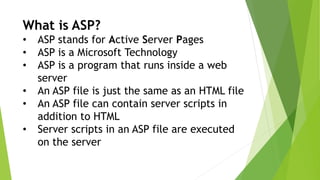 What is ASP?
• ASP stands for Active Server Pages
• ASP is a Microsoft Technology
• ASP is a program that runs inside a web
server
• An ASP file is just the same as an HTML file
• An ASP file can contain server scripts in
addition to HTML
• Server scripts in an ASP file are executed
on the server
 