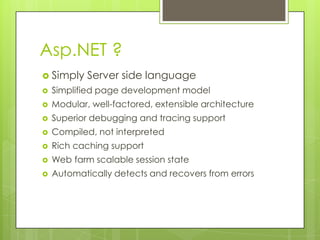 Asp.NET ?
 Simply    Server side language
   Simplified page development model
   Modular, well-factored, extensible architecture
   Superior debugging and tracing support
   Compiled, not interpreted
   Rich caching support
   Web farm scalable session state
   Automatically detects and recovers from errors
 